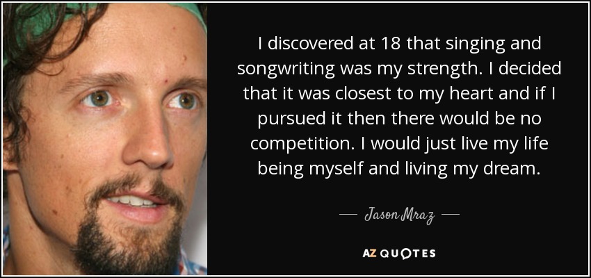 I discovered at 18 that singing and songwriting was my strength. I decided that it was closest to my heart and if I pursued it then there would be no competition. I would just live my life being myself and living my dream. - Jason Mraz