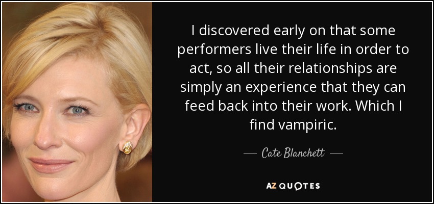 I discovered early on that some performers live their life in order to act, so all their relationships are simply an experience that they can feed back into their work. Which I find vampiric. - Cate Blanchett