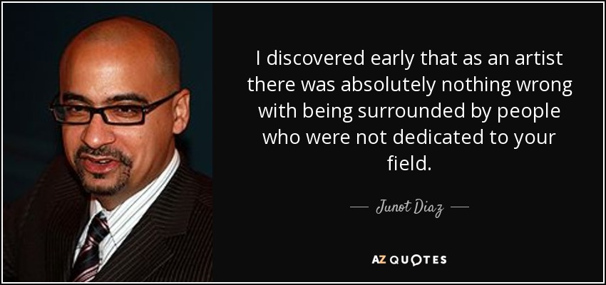 I discovered early that as an artist there was absolutely nothing wrong with being surrounded by people who were not dedicated to your field. - Junot Diaz