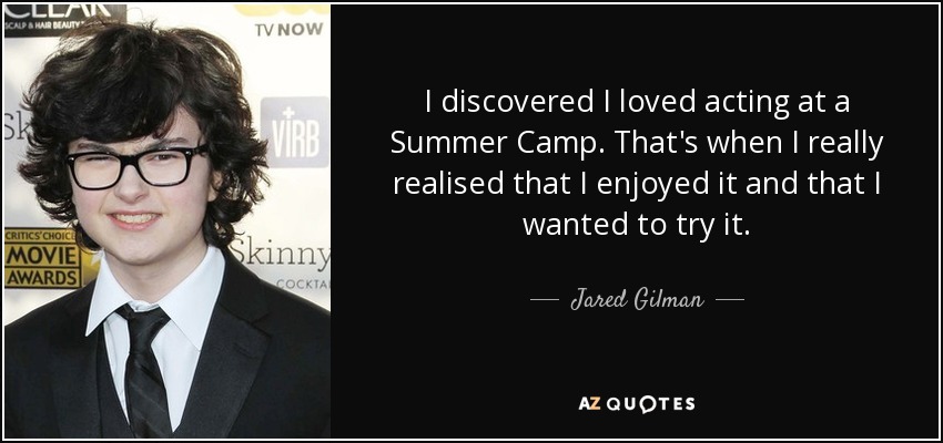 I discovered I loved acting at a Summer Camp. That's when I really realised that I enjoyed it and that I wanted to try it. - Jared Gilman