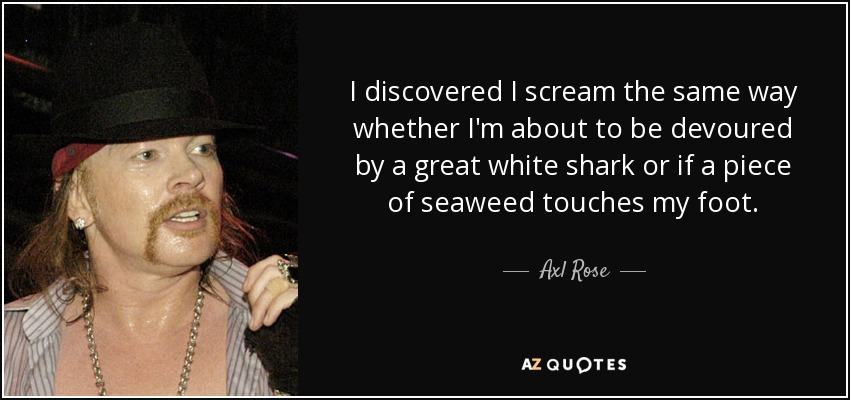 I discovered I scream the same way whether I'm about to be devoured by a great white shark or if a piece of seaweed touches my foot. - Axl Rose