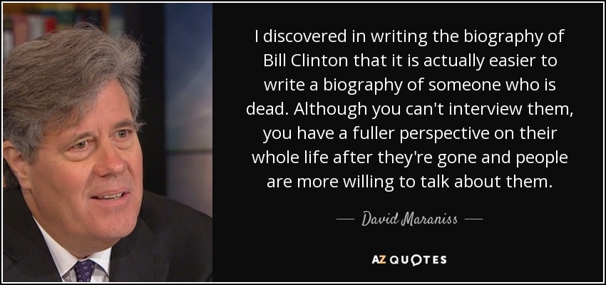 I discovered in writing the biography of Bill Clinton that it is actually easier to write a biography of someone who is dead. Although you can't interview them, you have a fuller perspective on their whole life after they're gone and people are more willing to talk about them. - David Maraniss