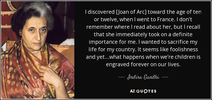 I discovered [Joan of Arc] toward the age of ten or twelve, when I went to France. I don't remember where I read about her, but I recall that she immediately took on a definite importance for me. I wanted to sacrifice my life for my country. It seems like foolishness and yet...what happens when we're children is engraved forever on our lives. - Indira Gandhi