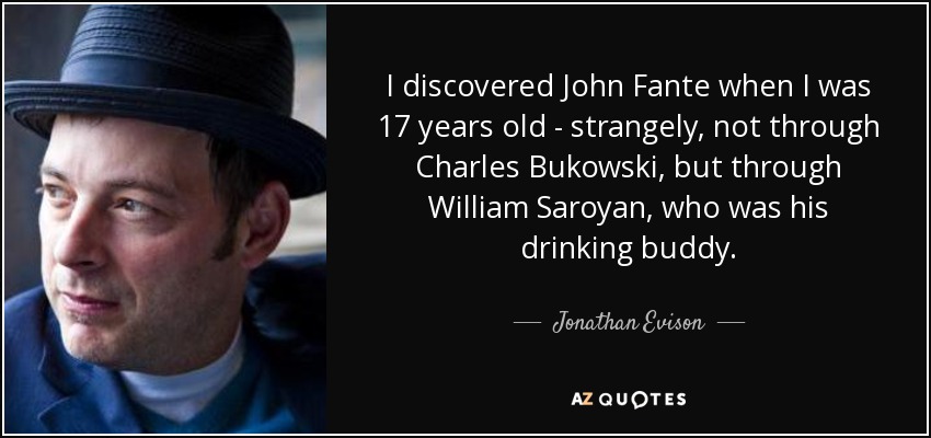 I discovered John Fante when I was 17 years old - strangely, not through Charles Bukowski, but through William Saroyan, who was his drinking buddy. - Jonathan Evison
