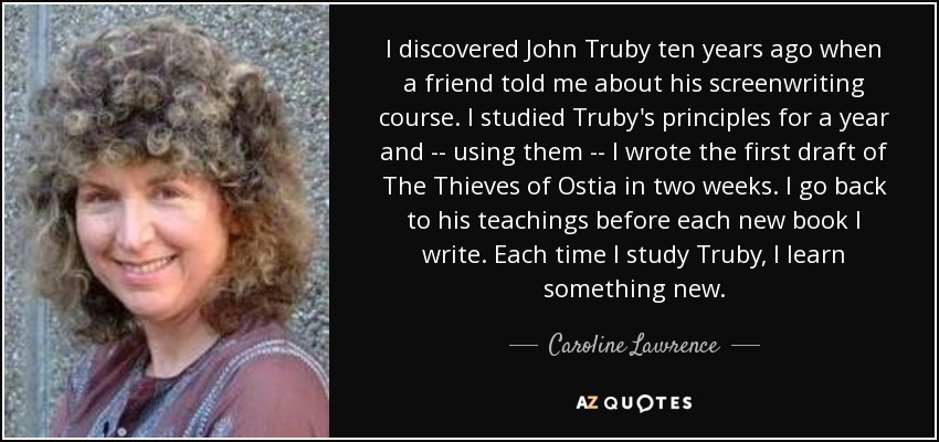 I discovered John Truby ten years ago when a friend told me about his screenwriting course. I studied Truby's principles for a year and -- using them -- I wrote the first draft of The Thieves of Ostia in two weeks. I go back to his teachings before each new book I write. Each time I study Truby, I learn something new. - Caroline Lawrence
