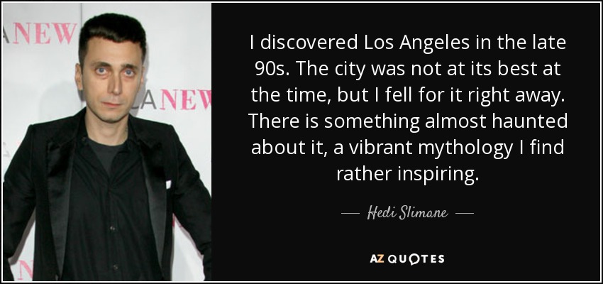 I discovered Los Angeles in the late 90s. The city was not at its best at the time, but I fell for it right away. There is something almost haunted about it, a vibrant mythology I find rather inspiring. - Hedi Slimane