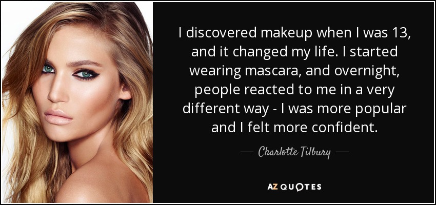 I discovered makeup when I was 13, and it changed my life. I started wearing mascara, and overnight, people reacted to me in a very different way - I was more popular and I felt more confident. - Charlotte Tilbury