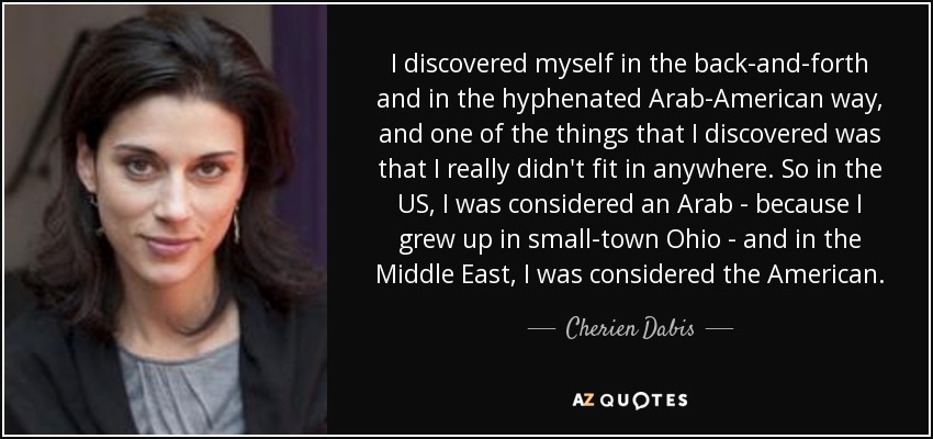 I discovered myself in the back-and-forth and in the hyphenated Arab-American way, and one of the things that I discovered was that I really didn't fit in anywhere. So in the US, I was considered an Arab - because I grew up in small-town Ohio - and in the Middle East, I was considered the American. - Cherien Dabis