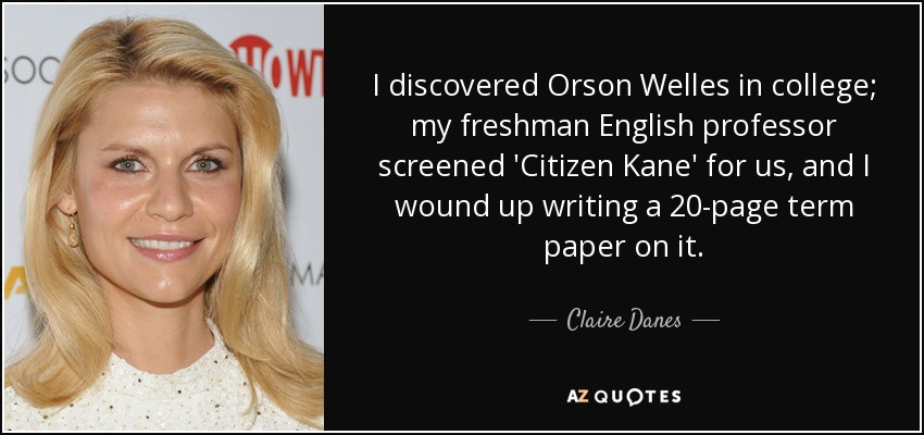 I discovered Orson Welles in college; my freshman English professor screened 'Citizen Kane' for us, and I wound up writing a 20-page term paper on it. - Claire Danes