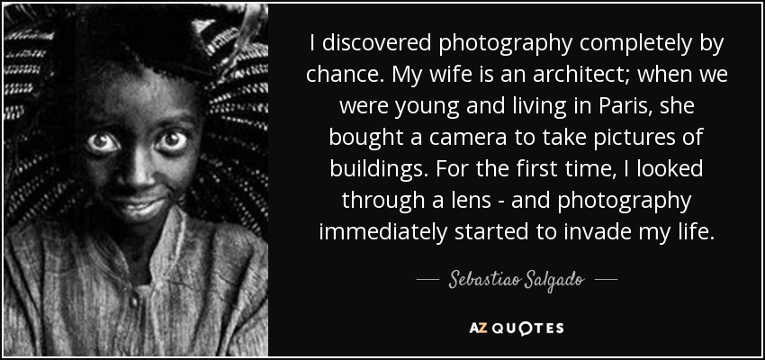 I discovered photography completely by chance. My wife is an architect; when we were young and living in Paris, she bought a camera to take pictures of buildings. For the first time, I looked through a lens - and photography immediately started to invade my life. - Sebastiao Salgado