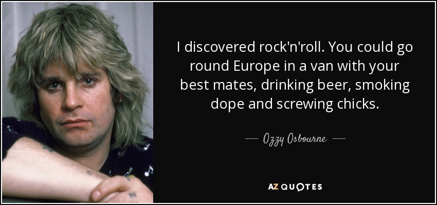 I discovered rock'n'roll. You could go round Europe in a van with your best mates, drinking beer, smoking dope and screwing chicks. - Ozzy Osbourne