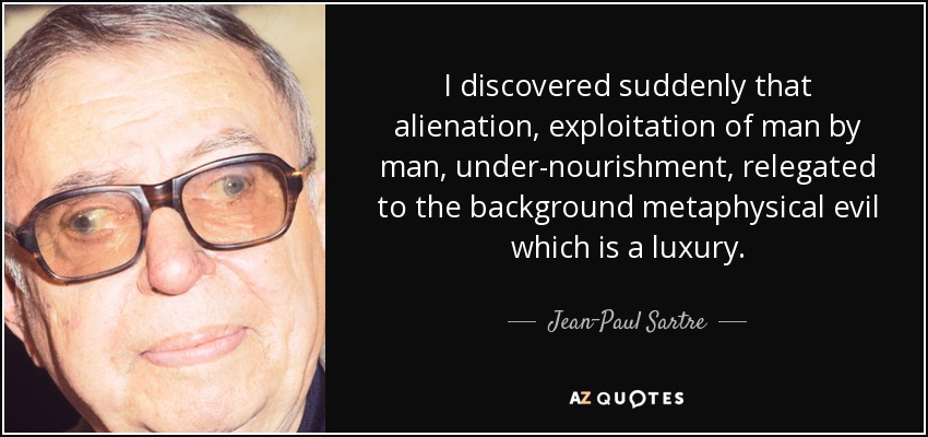 I discovered suddenly that alienation, exploitation of man by man, under-nourishment, relegated to the background metaphysical evil which is a luxury. - Jean-Paul Sartre
