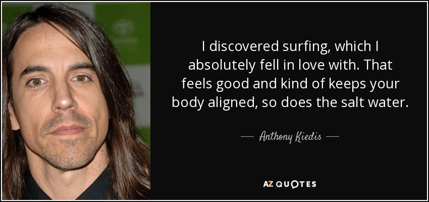 I discovered surfing, which I absolutely fell in love with. That feels good and kind of keeps your body aligned, so does the salt water. - Anthony Kiedis