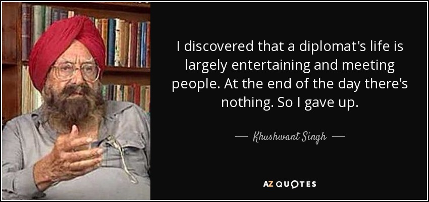 I discovered that a diplomat's life is largely entertaining and meeting people. At the end of the day there's nothing. So I gave up. - Khushwant Singh