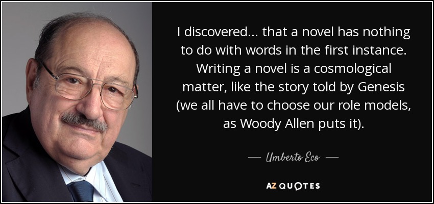I discovered ... that a novel has nothing to do with words in the first instance. Writing a novel is a cosmological matter, like the story told by Genesis (we all have to choose our role models, as Woody Allen puts it). - Umberto Eco