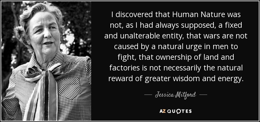 I discovered that Human Nature was not, as I had always supposed, a fixed and unalterable entity, that wars are not caused by a natural urge in men to fight, that ownership of land and factories is not necessarily the natural reward of greater wisdom and energy. - Jessica Mitford