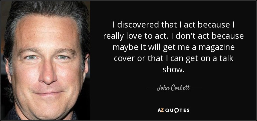 I discovered that I act because I really love to act. I don't act because maybe it will get me a magazine cover or that I can get on a talk show. - John Corbett