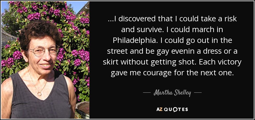 ...I discovered that I could take a risk and survive. I could march in Philadelphia. I could go out in the street and be gay evenin a dress or a skirt without getting shot. Each victory gave me courage for the next one. - Martha Shelley