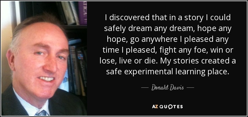 I discovered that in a story I could safely dream any dream, hope any hope, go anywhere I pleased any time I pleased, fight any foe, win or lose, live or die. My stories created a safe experimental learning place. - Donald Davis