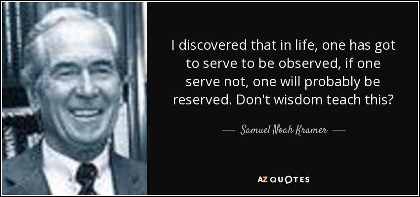 I discovered that in life, one has got to serve to be observed, if one serve not, one will probably be reserved. Don't wisdom teach this? - Samuel Noah Kramer