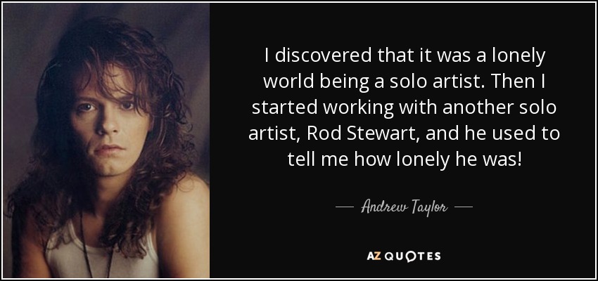 I discovered that it was a lonely world being a solo artist. Then I started working with another solo artist, Rod Stewart, and he used to tell me how lonely he was! - Andrew Taylor