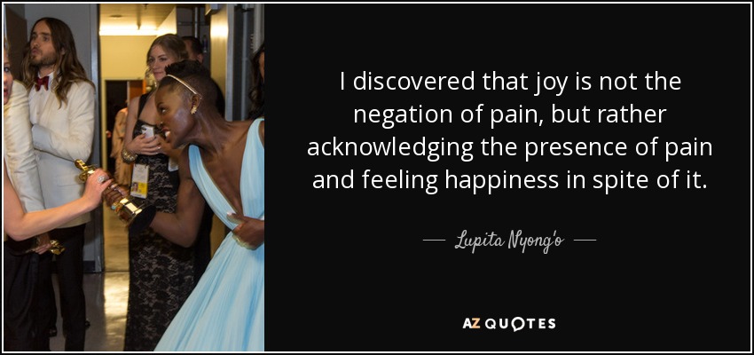 I discovered that joy is not the negation of pain, but rather acknowledging the presence of pain and feeling happiness in spite of it. - Lupita Nyong'o