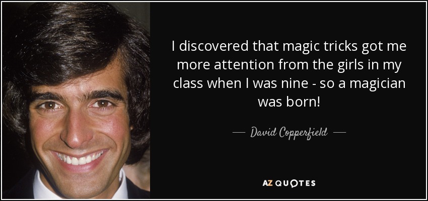 I discovered that magic tricks got me more attention from the girls in my class when I was nine - so a magician was born! - David Copperfield