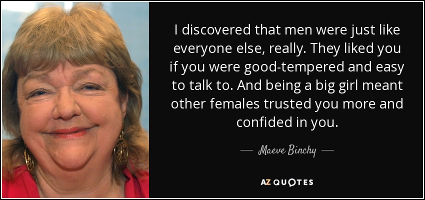 I discovered that men were just like everyone else, really. They liked you if you were good-tempered and easy to talk to. And being a big girl meant other females trusted you more and confided in you. - Maeve Binchy
