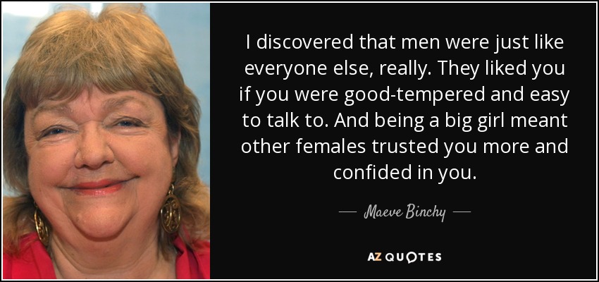I discovered that men were just like everyone else, really. They liked you if you were good-tempered and easy to talk to. And being a big girl meant other females trusted you more and confided in you. - Maeve Binchy