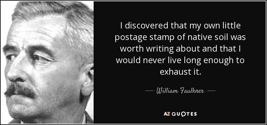 I discovered that my own little postage stamp of native soil was worth writing about and that I would never live long enough to exhaust it. - William Faulkner