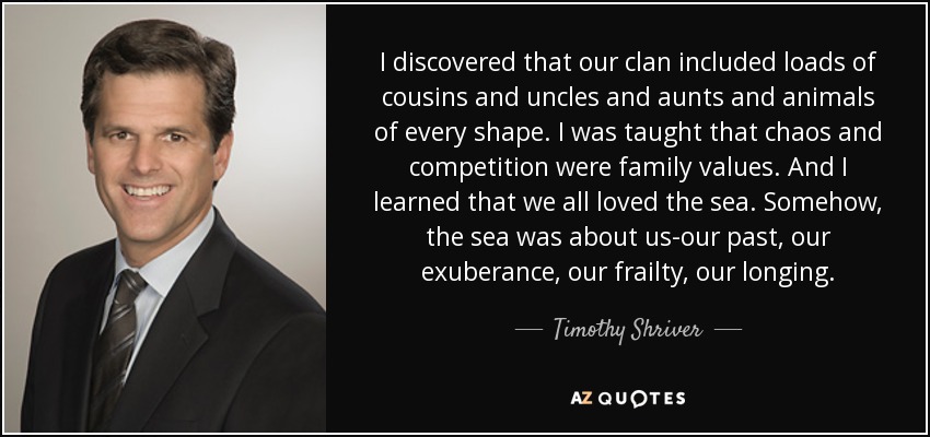 I discovered that our clan included loads of cousins and uncles and aunts and animals of every shape. I was taught that chaos and competition were family values. And I learned that we all loved the sea. Somehow, the sea was about us-our past, our exuberance, our frailty, our longing. - Timothy Shriver