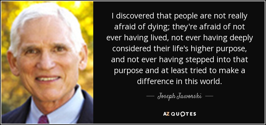 I discovered that people are not really afraid of dying; they're afraid of not ever having lived, not ever having deeply considered their life's higher purpose, and not ever having stepped into that purpose and at least tried to make a difference in this world. - Joseph Jaworski