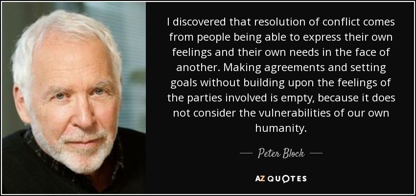 I discovered that resolution of conflict comes from people being able to express their own feelings and their own needs in the face of another. Making agreements and setting goals without building upon the feelings of the parties involved is empty, because it does not consider the vulnerabilities of our own humanity. - Peter Block