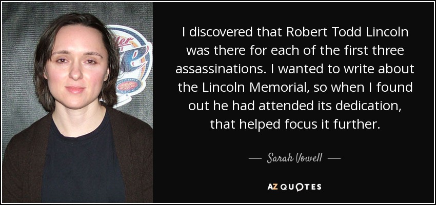 I discovered that Robert Todd Lincoln was there for each of the first three assassinations. I wanted to write about the Lincoln Memorial, so when I found out he had attended its dedication, that helped focus it further. - Sarah Vowell