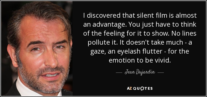 I discovered that silent film is almost an advantage. You just have to think of the feeling for it to show. No lines pollute it. It doesn't take much - a gaze, an eyelash flutter - for the emotion to be vivid. - Jean Dujardin