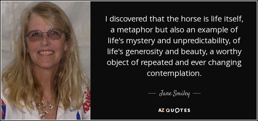 I discovered that the horse is life itself, a metaphor but also an example of life's mystery and unpredictability, of life's generosity and beauty, a worthy object of repeated and ever changing contemplation. - Jane Smiley