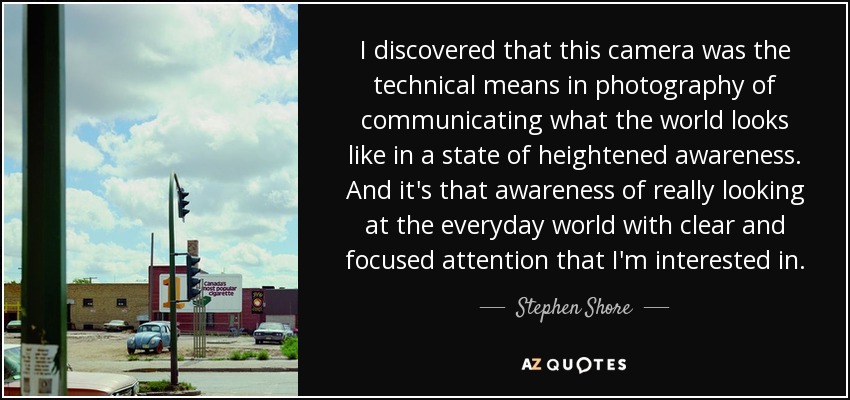 I discovered that this camera was the technical means in photography of communicating what the world looks like in a state of heightened awareness. And it's that awareness of really looking at the everyday world with clear and focused attention that I'm interested in. - Stephen Shore