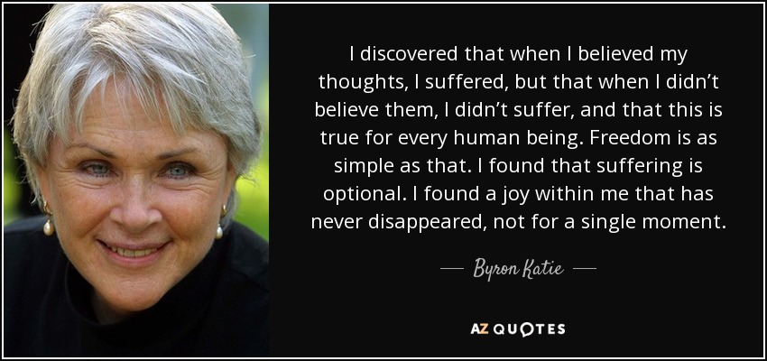 I discovered that when I believed my thoughts, I suffered, but that when I didn’t believe them, I didn’t suffer, and that this is true for every human being. Freedom is as simple as that. I found that suffering is optional. I found a joy within me that has never disappeared, not for a single moment. - Byron Katie