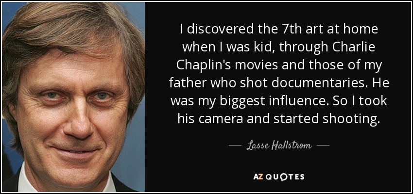 I discovered the 7th art at home when I was kid, through Charlie Chaplin's movies and those of my father who shot documentaries. He was my biggest influence. So I took his camera and started shooting. - Lasse Hallstrom