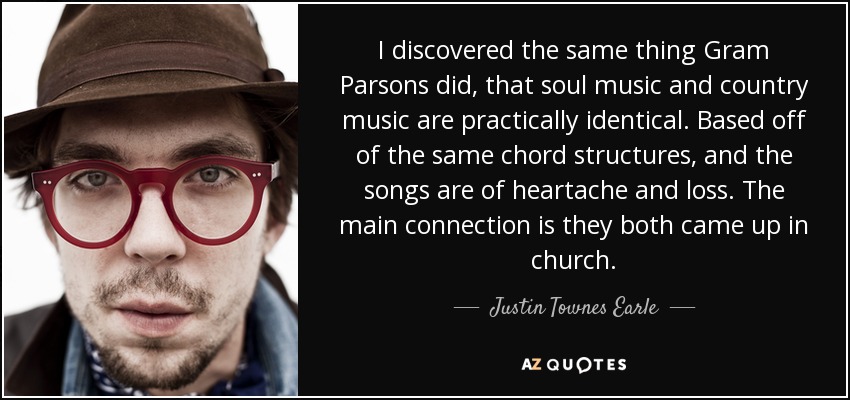 I discovered the same thing Gram Parsons did, that soul music and country music are practically identical. Based off of the same chord structures, and the songs are of heartache and loss. The main connection is they both came up in church. - Justin Townes Earle