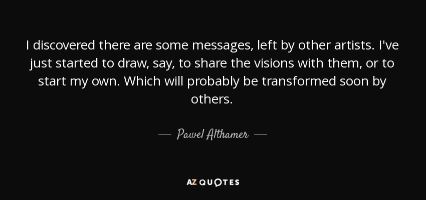I discovered there are some messages, left by other artists. I've just started to draw, say, to share the visions with them, or to start my own. Which will probably be transformed soon by others. - Pawel Althamer