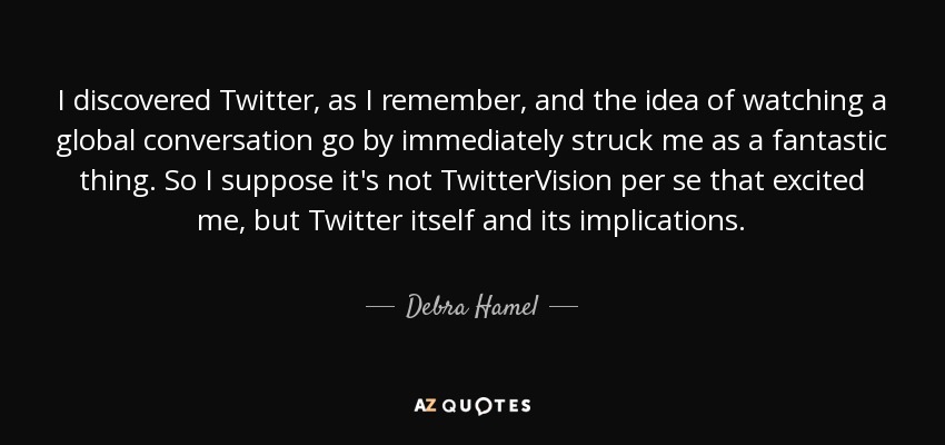 I discovered Twitter, as I remember, and the idea of watching a global conversation go by immediately struck me as a fantastic thing. So I suppose it's not TwitterVision per se that excited me, but Twitter itself and its implications. - Debra Hamel