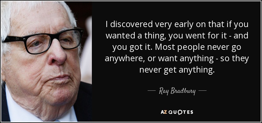 I discovered very early on that if you wanted a thing, you went for it - and you got it. Most people never go anywhere, or want anything - so they never get anything. - Ray Bradbury