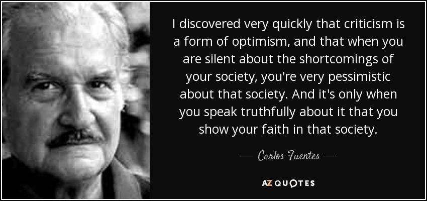 I discovered very quickly that criticism is a form of optimism, and that when you are silent about the shortcomings of your society, you're very pessimistic about that society. And it's only when you speak truthfully about it that you show your faith in that society. - Carlos Fuentes