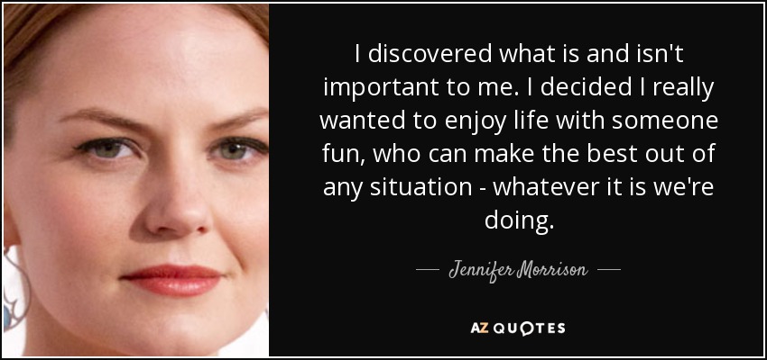 I discovered what is and isn't important to me. I decided I really wanted to enjoy life with someone fun, who can make the best out of any situation - whatever it is we're doing. - Jennifer Morrison