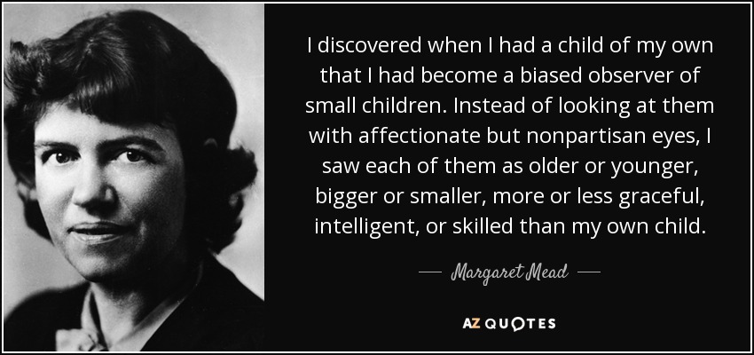 I discovered when I had a child of my own that I had become a biased observer of small children. Instead of looking at them with affectionate but nonpartisan eyes, I saw each of them as older or younger, bigger or smaller, more or less graceful, intelligent, or skilled than my own child. - Margaret Mead