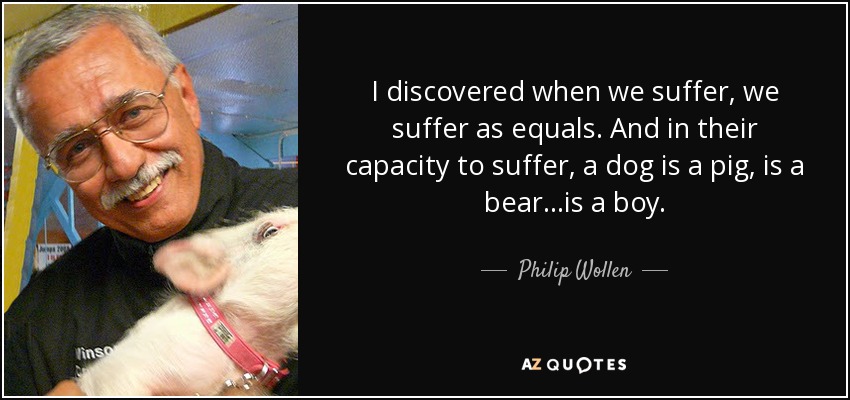 I discovered when we suffer, we suffer as equals. And in their capacity to suffer, a dog is a pig, is a bear...is a boy. - Philip Wollen