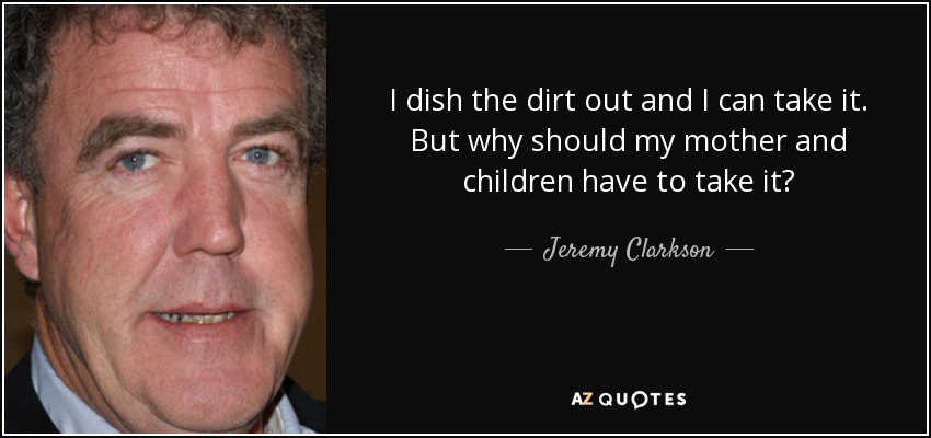 I dish the dirt out and I can take it. But why should my mother and children have to take it? - Jeremy Clarkson