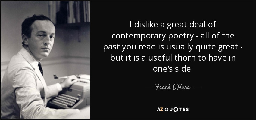 I dislike a great deal of contemporary poetry - all of the past you read is usually quite great - but it is a useful thorn to have in one's side. - Frank O'Hara