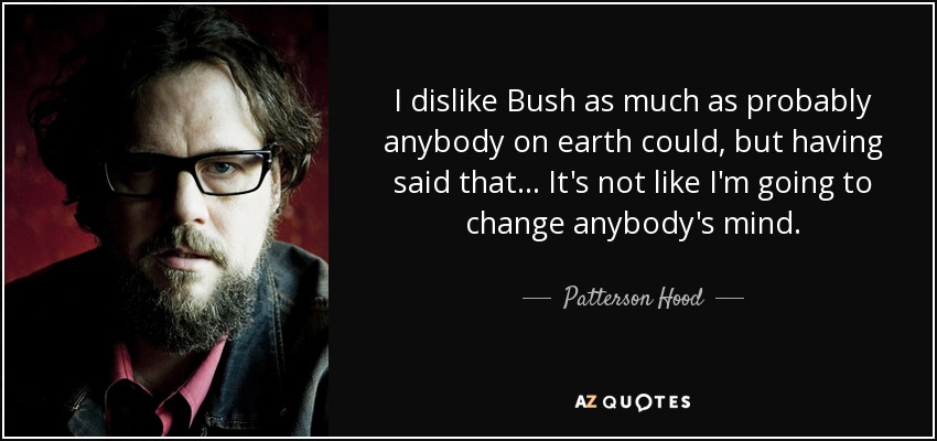 I dislike Bush as much as probably anybody on earth could, but having said that... It's not like I'm going to change anybody's mind. - Patterson Hood